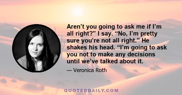 Aren’t you going to ask me if I’m all right?” I say. “No, I’m pretty sure you’re not all right.” He shakes his head. “I’m going to ask you not to make any decisions until we’ve talked about it.