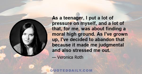 As a teenager, I put a lot of pressure on myself, and a lot of that, for me, was about finding a moral high ground. As I've grown up, I've decided to abandon that because it made me judgmental and also stressed me out.