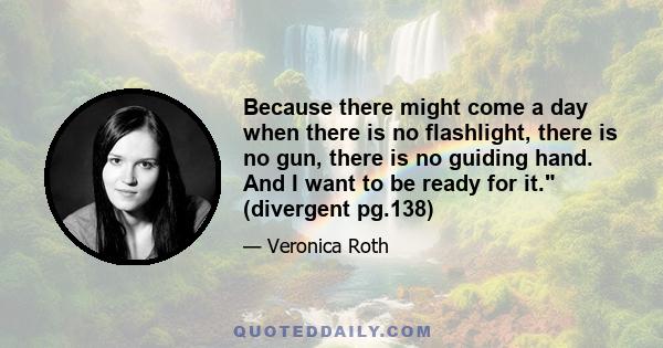 Because there might come a day when there is no flashlight, there is no gun, there is no guiding hand. And I want to be ready for it. (divergent pg.138)