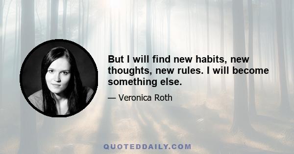 But I will find new habits, new thoughts, new rules. I will become something else.