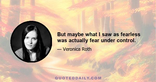 But maybe what I saw as fearless was actually fear under control.