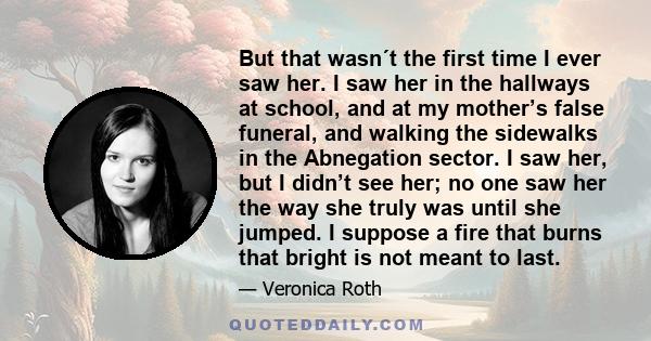 But that wasn´t the first time I ever saw her. I saw her in the hallways at school, and at my mother’s false funeral, and walking the sidewalks in the Abnegation sector. I saw her, but I didn’t see her; no one saw her