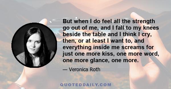 But when I do feel all the strength go out of me, and I fall to my knees beside the table and I think I cry, then, or at least I want to, and everything inside me screams for just one more kiss, one more word, one more