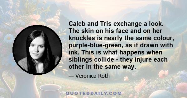 Caleb and Tris exchange a look. The skin on his face and on her knuckles is nearly the same colour, purple-blue-green, as if drawn with ink. This is what happens when siblings collide - they injure each other in the