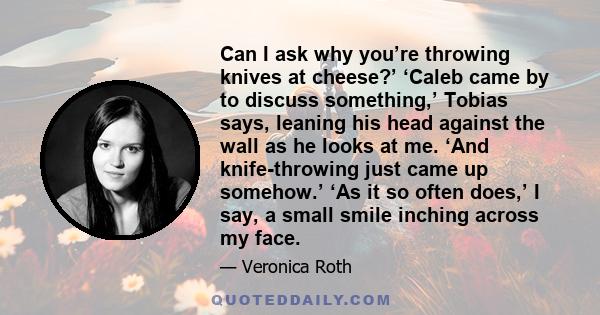 Can I ask why you’re throwing knives at cheese?’ ‘Caleb came by to discuss something,’ Tobias says, leaning his head against the wall as he looks at me. ‘And knife-throwing just came up somehow.’ ‘As it so often does,’