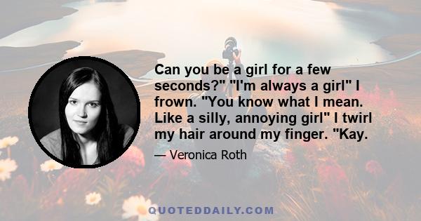 Can you be a girl for a few seconds? I'm always a girl I frown. You know what I mean. Like a silly, annoying girl I twirl my hair around my finger. Kay.