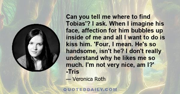 Can you tell me where to find Tobias'? I ask. When I imagine his face, affection for him bubbles up inside of me and all I want to do is kiss him. 'Four, I mean. He's so handsome, isn't he? I don't really understand why 