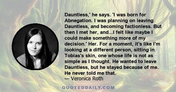 Dauntless,' he says. 'I was born for Abnegation. I was planning on leaving Dauntless, and becoming factionless. But then I met her, and...I felt like maybe I could make something more of my decision.' Her. For a moment, 