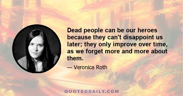 Dead people can be our heroes because they can't disappoint us later; they only improve over time, as we forget more and more about them.