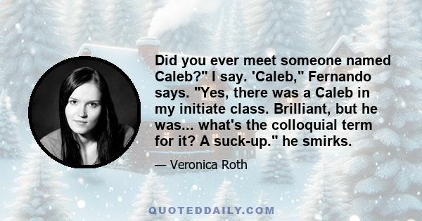 Did you ever meet someone named Caleb? I say. 'Caleb, Fernando says. Yes, there was a Caleb in my initiate class. Brilliant, but he was... what's the colloquial term for it? A suck-up. he smirks.