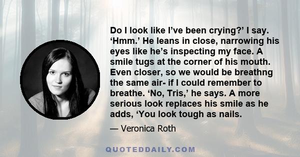 Do I look like I’ve been crying?’ I say. ‘Hmm.’ He leans in close, narrowing his eyes like he’s inspecting my face. A smile tugs at the corner of his mouth. Even closer, so we would be breathng the same air- if I could