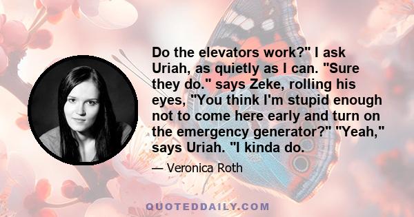 Do the elevators work? I ask Uriah, as quietly as I can. Sure they do. says Zeke, rolling his eyes, You think I'm stupid enough not to come here early and turn on the emergency generator? Yeah, says Uriah. I kinda do.