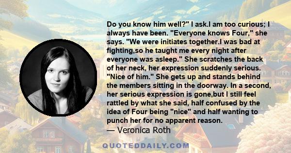 Do you know him well? I ask.I am too curious; I always have been. Everyone knows Four, she says. We were initiates together.I was bad at fighting,so he taught me every night after everyone was asleep. She scratches the