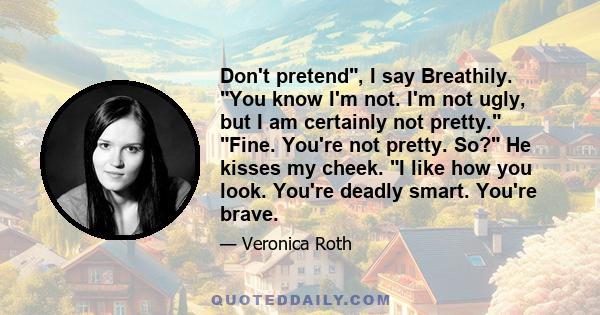 Don't pretend, I say Breathily. You know I'm not. I'm not ugly, but I am certainly not pretty. Fine. You're not pretty. So? He kisses my cheek. I like how you look. You're deadly smart. You're brave.