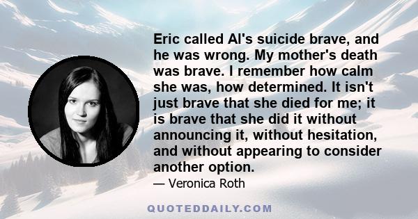 Eric called Al's suicide brave, and he was wrong. My mother's death was brave. I remember how calm she was, how determined. It isn't just brave that she died for me; it is brave that she did it without announcing it,