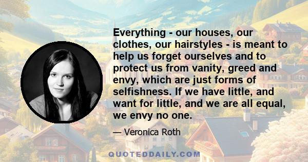 Everything - our houses, our clothes, our hairstyles - is meant to help us forget ourselves and to protect us from vanity, greed and envy, which are just forms of selfishness. If we have little, and want for little, and 