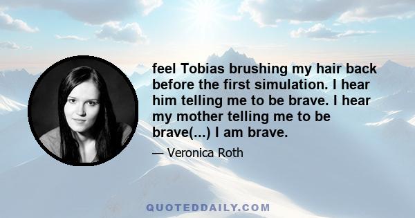 feel Tobias brushing my hair back before the first simulation. I hear him telling me to be brave. I hear my mother telling me to be brave(...) I am brave.