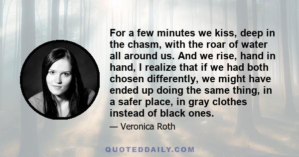 For a few minutes we kiss, deep in the chasm, with the roar of water all around us. And we rise, hand in hand, I realize that if we had both chosen differently, we might have ended up doing the same thing, in a safer