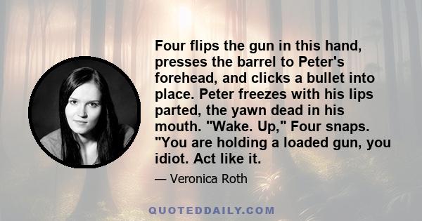 Four flips the gun in this hand, presses the barrel to Peter's forehead, and clicks a bullet into place. Peter freezes with his lips parted, the yawn dead in his mouth. Wake. Up, Four snaps. You are holding a loaded