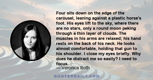 Four sits down on the edge of the carousel, leaning against a plastic horse's foot. His eyes lift to the sky, where there are no stars, only a round moon peking through a thin layer of clouds. The muscles in his arms