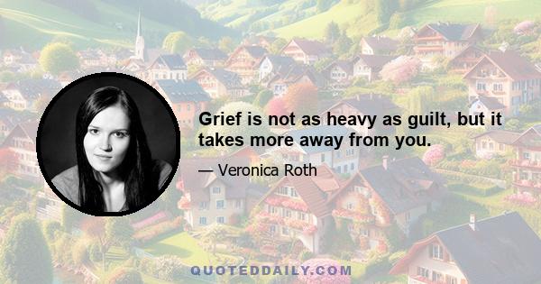 Grief is not as heavy as guilt, but it takes more away from you.