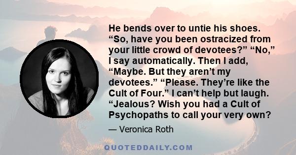 He bends over to untie his shoes. “So, have you been ostracized from your little crowd of devotees?” “No,” I say automatically. Then I add, “Maybe. But they aren’t my devotees.” “Please. They’re like the Cult of Four.”