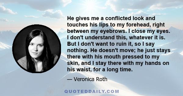 He gives me a conflicted look and touches his lips to my forehead, right between my eyebrows. I close my eyes. I don't understand this, whatever it is. But I don't want to ruin it, so I say nothing. He doesn't move; he