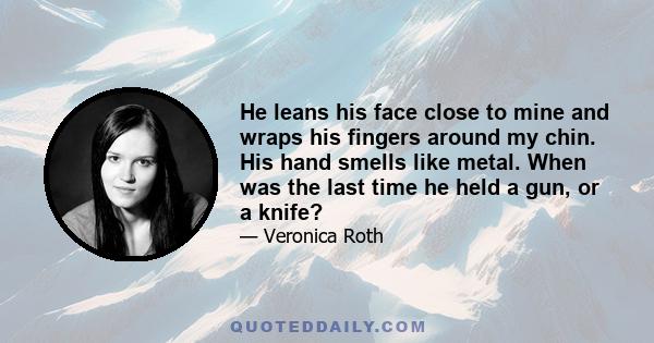 He leans his face close to mine and wraps his fingers around my chin. His hand smells like metal. When was the last time he held a gun, or a knife?