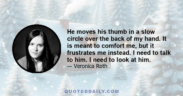 He moves his thumb in a slow circle over the back of my hand. It is meant to comfort me, but it frustrates me instead. I need to talk to him. I need to look at him.