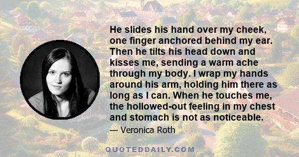 He slides his hand over my cheek, one finger anchored behind my ear. Then he tilts his head down and kisses me, sending a warm ache through my body. I wrap my hands around his arm, holding him there as long as I can.