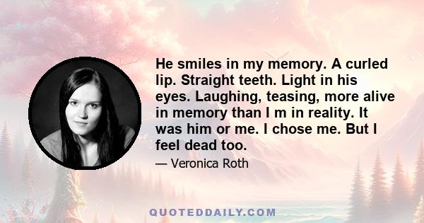 He smiles in my memory. A curled lip. Straight teeth. Light in his eyes. Laughing, teasing, more alive in memory than I m in reality. It was him or me. I chose me. But I feel dead too.