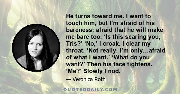 He turns toward me. I want to touch him, but I’m afraid of his bareness; afraid that he will make me bare too. ‘Is this scaring you, Tris?’ ‘No,’ I croak. I clear my throat. ‘Not really. I’m only…afraid of what I want.’ 