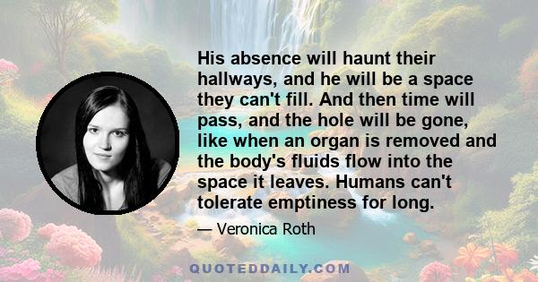 His absence will haunt their hallways, and he will be a space they can't fill. And then time will pass, and the hole will be gone, like when an organ is removed and the body's fluids flow into the space it leaves.