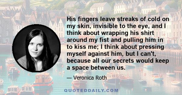 His fingers leave streaks of cold on my skin, invisible to the eye, and I think about wrapping his shirt around my fist and pulling him in to kiss me; I think about pressing myself against him, but I can't, because all