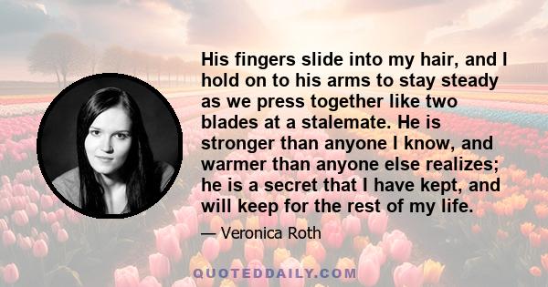 His fingers slide into my hair, and I hold on to his arms to stay steady as we press together like two blades at a stalemate. He is stronger than anyone I know, and warmer than anyone else realizes; he is a secret that