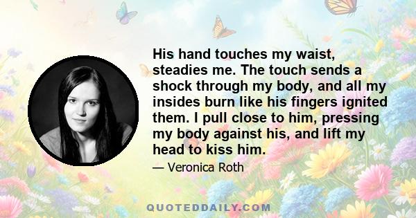 His hand touches my waist, steadies me. The touch sends a shock through my body, and all my insides burn like his fingers ignited them. I pull close to him, pressing my body against his, and lift my head to kiss him.