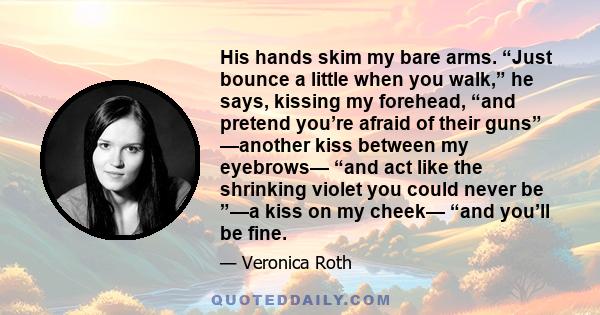 His hands skim my bare arms. “Just bounce a little when you walk,” he says, kissing my forehead, “and pretend you’re afraid of their guns” —another kiss between my eyebrows— “and act like the shrinking violet you could