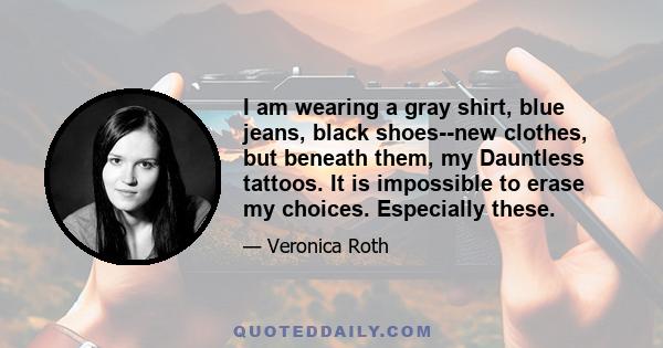 I am wearing a gray shirt, blue jeans, black shoes--new clothes, but beneath them, my Dauntless tattoos. It is impossible to erase my choices. Especially these.