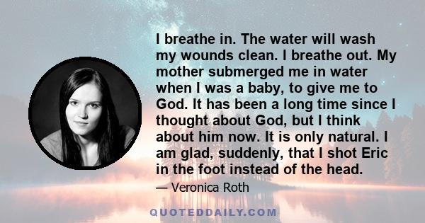 I breathe in. The water will wash my wounds clean. I breathe out. My mother submerged me in water when I was a baby, to give me to God. It has been a long time since I thought about God, but I think about him now. It is 