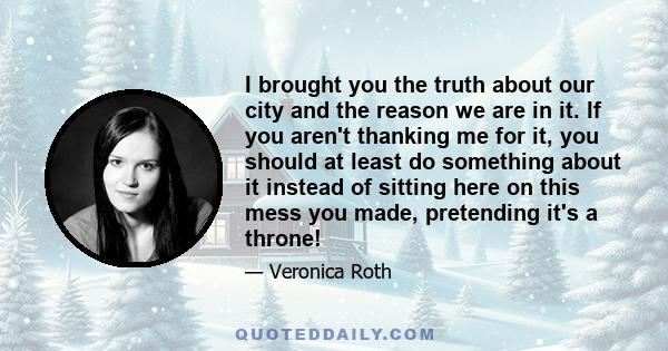 I brought you the truth about our city and the reason we are in it. If you aren't thanking me for it, you should at least do something about it instead of sitting here on this mess you made, pretending it's a throne!