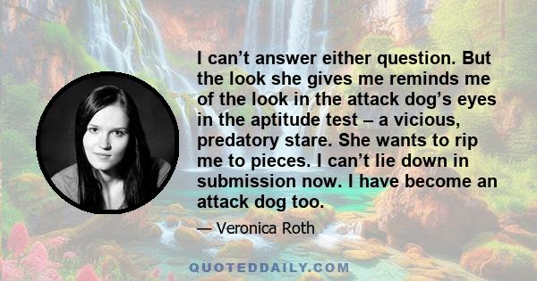 I can’t answer either question. But the look she gives me reminds me of the look in the attack dog’s eyes in the aptitude test – a vicious, predatory stare. She wants to rip me to pieces. I can’t lie down in submission