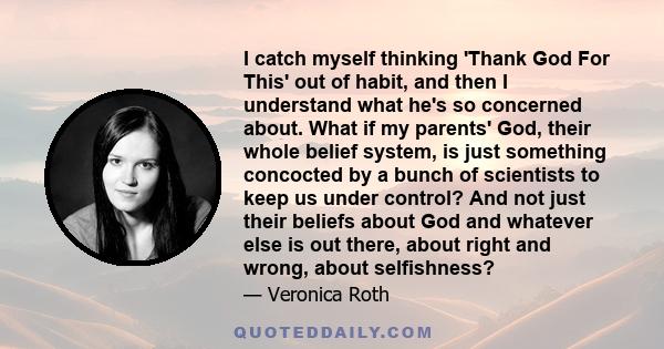 I catch myself thinking 'Thank God For This' out of habit, and then I understand what he's so concerned about. What if my parents' God, their whole belief system, is just something concocted by a bunch of scientists to