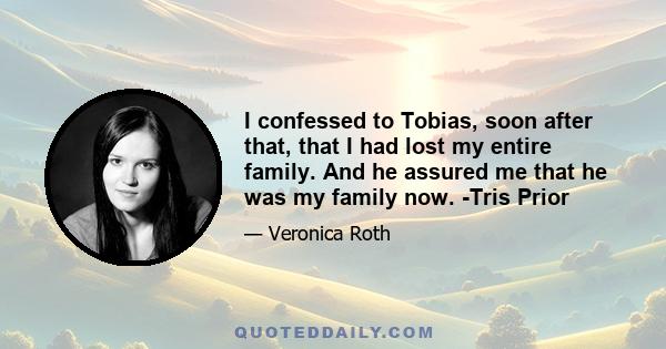 I confessed to Tobias, soon after that, that I had lost my entire family. And he assured me that he was my family now. -Tris Prior