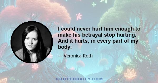 I could never hurt him enough to make his betrayal stop hurting. And it hurts, in every part of my body.