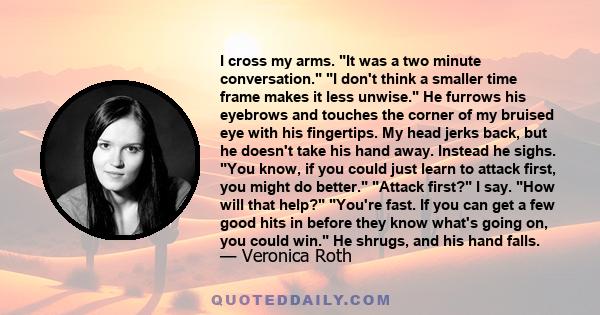 I cross my arms. It was a two minute conversation. I don't think a smaller time frame makes it less unwise. He furrows his eyebrows and touches the corner of my bruised eye with his fingertips. My head jerks back, but