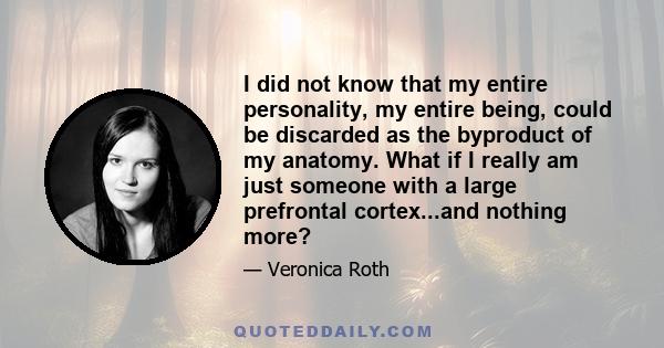 I did not know that my entire personality, my entire being, could be discarded as the byproduct of my anatomy. What if I really am just someone with a large prefrontal cortex...and nothing more?