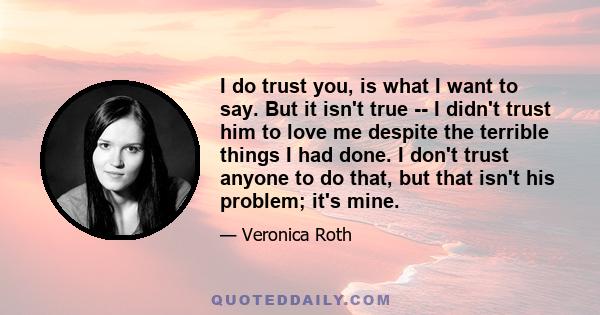 I do trust you, is what I want to say. But it isn't true -- I didn't trust him to love me despite the terrible things I had done. I don't trust anyone to do that, but that isn't his problem; it's mine.