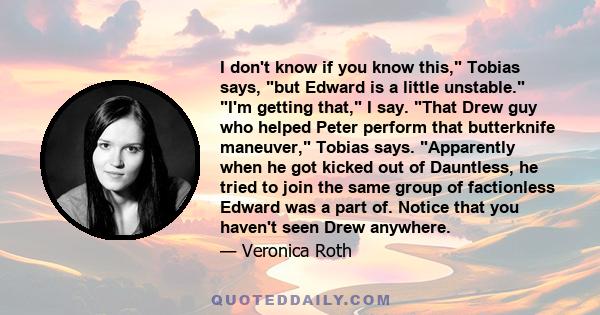 I don't know if you know this, Tobias says, but Edward is a little unstable. I'm getting that, I say. That Drew guy who helped Peter perform that butterknife maneuver, Tobias says. Apparently when he got kicked out of