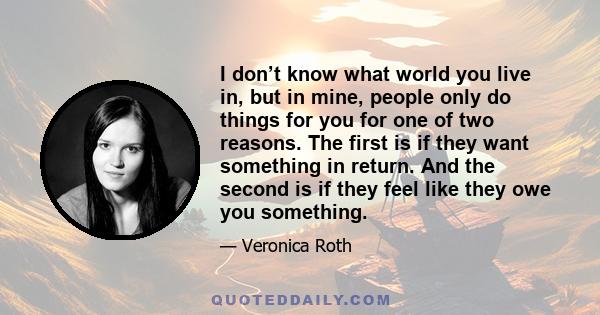 I don’t know what world you live in, but in mine, people only do things for you for one of two reasons. The first is if they want something in return. And the second is if they feel like they owe you something.