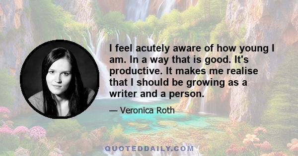 I feel acutely aware of how young I am. In a way that is good. It's productive. It makes me realise that I should be growing as a writer and a person.